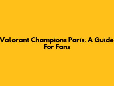 Valorant Champions Paris: A Guide For Fans
