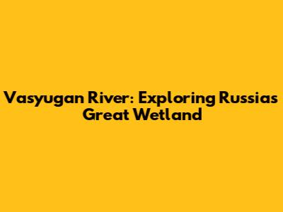 Vasyugan River: Exploring Russia's Great Wetland