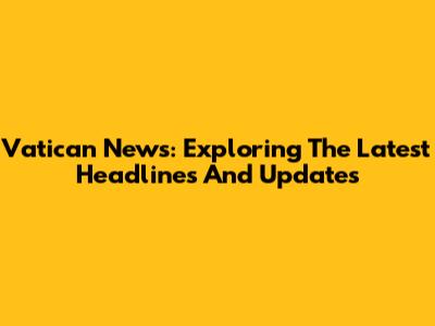 Vatican News: Exploring The Latest Headlines And Updates
