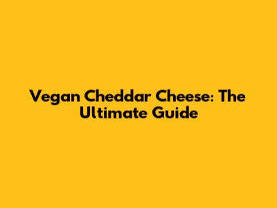 Vegan Cheddar Cheese: The Ultimate Guide