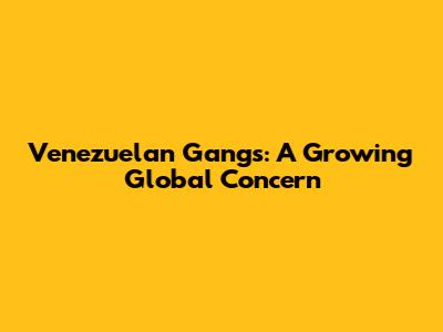 Venezuelan Gangs: A Growing Global Concern