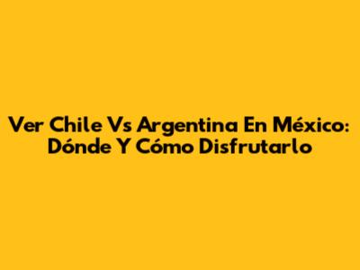 Ver Chile Vs Argentina En México: Dónde Y Cómo Disfrutarlo