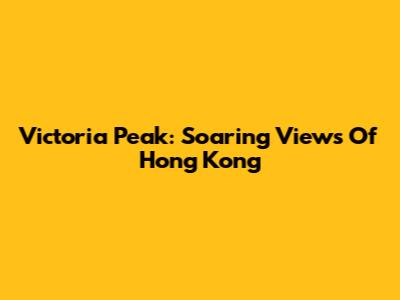 Victoria Peak: Soaring Views Of Hong Kong