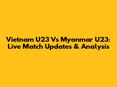 Vietnam U23 Vs Myanmar U23: Live Match Updates & Analysis