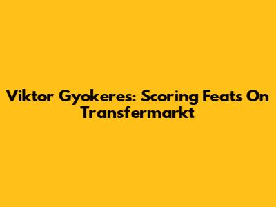 Viktor Gyokeres: Scoring Feats On Transfermarkt