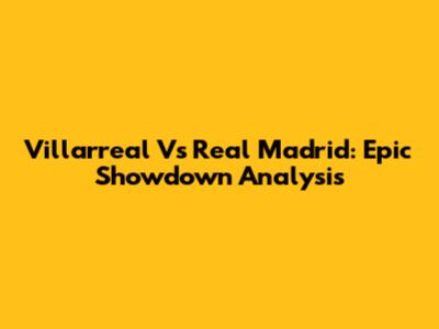 Villarreal Vs Real Madrid: Epic Showdown Analysis