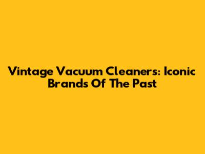 Vintage Vacuum Cleaners: Iconic Brands Of The Past