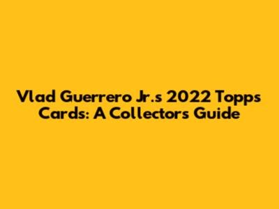 Vlad Guerrero Jr.'s 2022 Topps Cards: A Collector's Guide