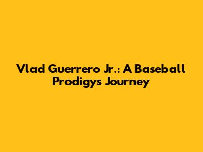 Vlad Guerrero Jr.: A Baseball Prodigy's Journey