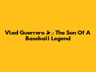 Vlad Guerrero Jr.: The Son Of A Baseball Legend