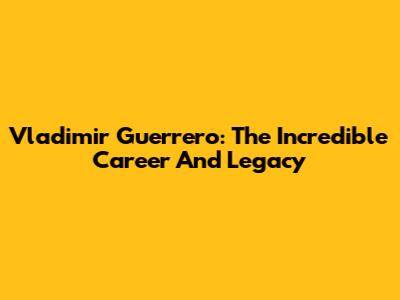 Vladimir Guerrero: The Incredible Career And Legacy