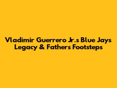 Vladimir Guerrero Jr.'s Blue Jays Legacy & Father's Footsteps