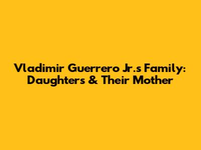 Vladimir Guerrero Jr.'s Family: Daughters & Their Mother