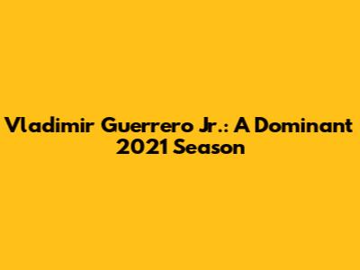 Vladimir Guerrero Jr.: A Dominant 2021 Season