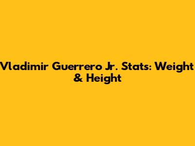 Vladimir Guerrero Jr. Stats: Weight & Height