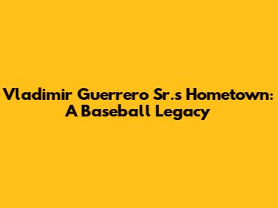 Vladimir Guerrero Sr.'s Hometown: A Baseball Legacy