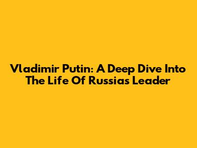 Vladimir Putin: A Deep Dive Into The Life Of Russia's Leader
