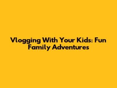 Vlogging With Your Kids: Fun Family Adventures