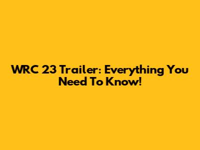 WRC 23 Trailer: Everything You Need To Know!
