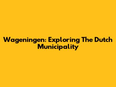 Wageningen: Exploring The Dutch Municipality