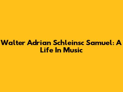 Walter Adrian Schleinsc Samuel: A Life In Music