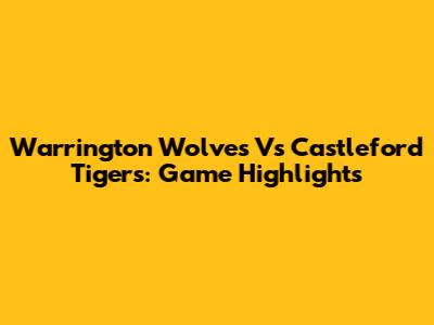 Warrington Wolves Vs Castleford Tigers: Game Highlights
