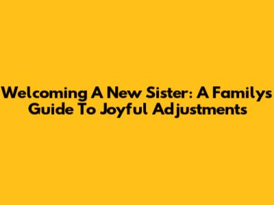 Welcoming A New Sister: A Family's Guide To Joyful Adjustments