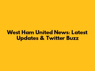 West Ham United News: Latest Updates & Twitter Buzz