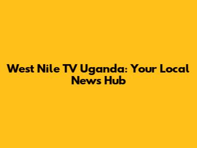 West Nile TV Uganda: Your Local News Hub
