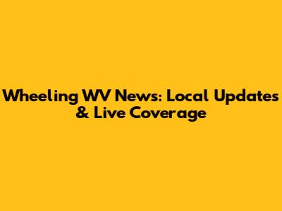 Wheeling WV News: Local Updates & Live Coverage
