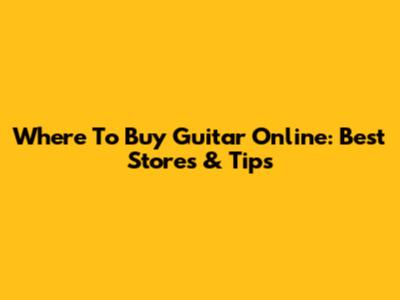 Where To Buy Guitar Online: Best Stores & Tips