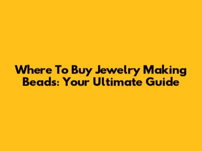 Where To Buy Jewelry Making Beads: Your Ultimate Guide