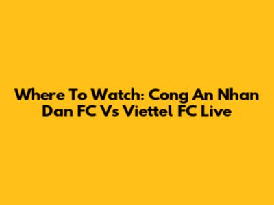 Where To Watch: Cong An Nhan Dan FC Vs Viettel FC Live