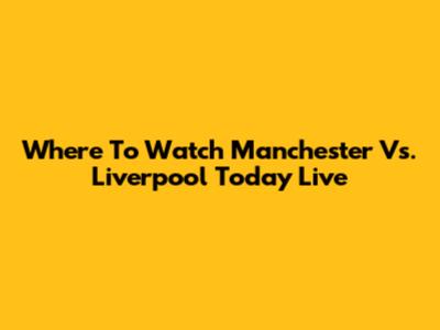 Where To Watch Manchester Vs. Liverpool Today Live