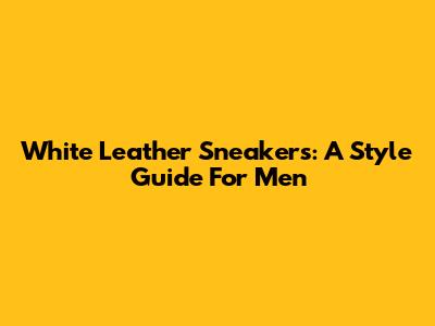 White Leather Sneakers: A Style Guide For Men