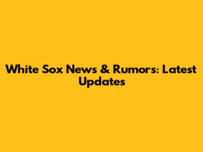 White Sox News & Rumors: Latest Updates