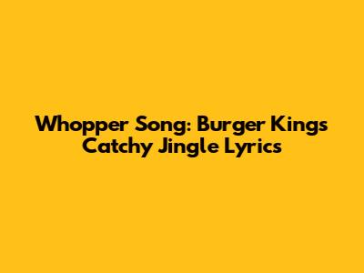 Whopper Song: Burger King's Catchy Jingle Lyrics