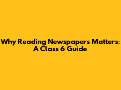 Why Reading Newspapers Matters: A Class 6 Guide