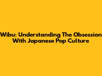Wibu: Understanding The Obsession With Japanese Pop Culture