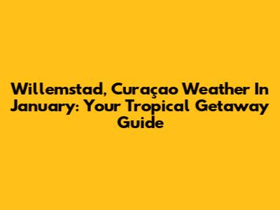 Willemstad, Curaçao Weather In January: Your Tropical Getaway Guide