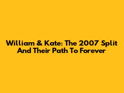 William & Kate: The 2007 Split And Their Path To Forever