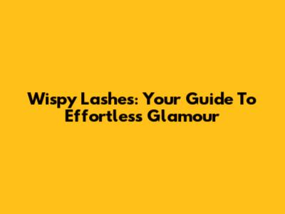Wispy Lashes: Your Guide To Effortless Glamour