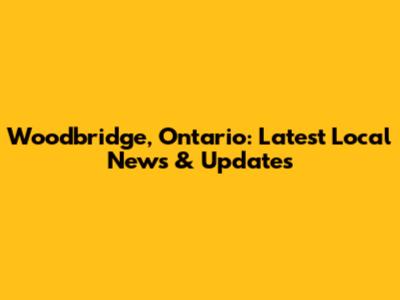 Woodbridge, Ontario: Latest Local News & Updates