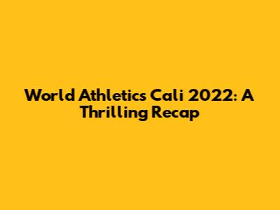 World Athletics Cali 2022: A Thrilling Recap