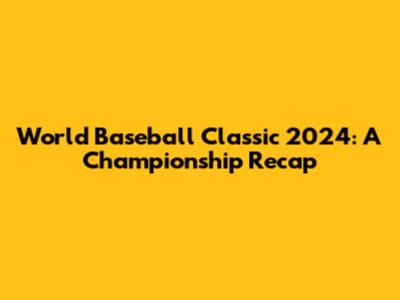 World Baseball Classic 2024: A Championship Recap