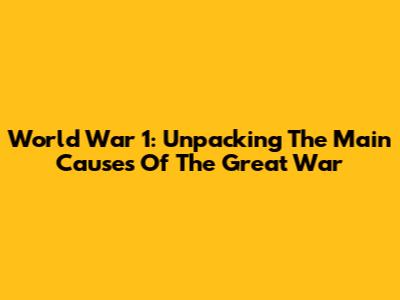 World War 1: Unpacking The Main Causes Of The Great War