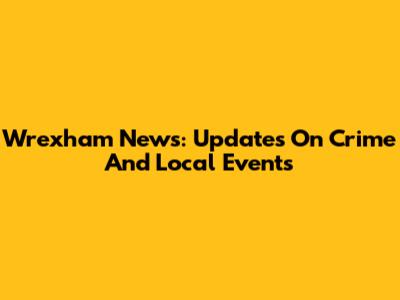 Wrexham News: Updates On Crime And Local Events