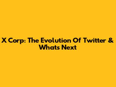 X Corp: The Evolution Of Twitter & What's Next
