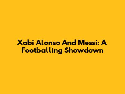 Xabi Alonso And Messi: A Footballing Showdown