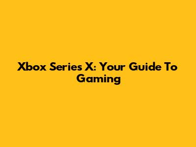 Xbox Series X: Your Guide To Gaming